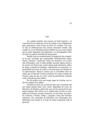 97
VIII
Las veladas teatrales eran escasas en Saint-Cyprien, y el
viejo hotel de la ciudad que servía de refugio a las compañías de
paso permanecía varios meses sin abrir sus ventanas. Tan solo,
la sala de deliberaciones del consejo municipal tomaba vida
cuando la voz de Moulineau hacía temblar los yesos de la pared
que se caían, fragmento tras fragmento, y se desmigajaban sobre
el suelo con toda la tenacidad de una protesta.
Resultó todo un acontecimiento la llegada de una compañ-
ía de gira veraniega que representaba indistintamente ópera,
drama, comedia y vaudeville. Hasta ese momento, en los días
más afortunados, solo se había podido escuchar alguna noche a
los actores de Pensol que venían alguna tarde dominical, ahítos
de fatiga, cortando los diálogos, suprimiendo las canciones, re-
presentando dos actos de cuatro y con prisa para irse después de
la representación. Penosos actores que se reclutaban entre las
sobras que el final del invierno arroja por los cuatro costados de
Francia y para los que no existe, como las golondrinas, la patria
verde y florida que han soñado.
Por fin podría verse una troupe capaz de rivalizar con to-
dos los colegas de la capital.
El director Couty era un hijo del país que el demonio del
arte había tentado hacia otros cielos. Regresaba de Lyon, de
Marsella y de Burdeos, pobre aún, pero con la convicción de que
pasaría algunos días felices en su ciudad natal. Si bien su com-
pañía era excelente, era poco numerosa: sus dos hijas, las señori-
tas Clairette y Noémi, rubias y elegantes como dos Gretches
auténticas; dos camaradas de infortunio; tres aficionados, dos
debutantes muy bonitas y el viejo tío Julien componían todo el
personal.
 