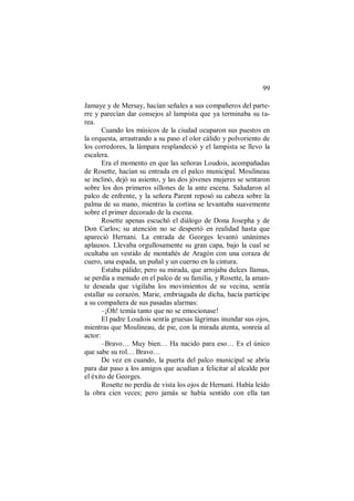 99
Jamaye y de Mersay, hacían señales a sus compañeros del parte-
rre y parecían dar consejos al lampista que ya terminaba su ta-
rea.
Cuando los músicos de la ciudad ocuparon sus puestos en
la orquesta, arrastrando a su paso el olor cálido y polvoriento de
los corredores, la lámpara resplandeció y el lampista se llevo la
escalera.
Era el momento en que las señoras Loudois, acompañadas
de Rosette, hacían su entrada en el palco municipal. Moulineau
se inclinó, dejó su asiento, y las dos jóvenes mujeres se sentaron
sobre los dos primeros sillones de la ante escena. Saludaron al
palco de enfrente, y la señora Parent reposó su cabeza sobre la
palma de su mano, mientras la cortina se levantaba suavemente
sobre el primer decorado de la escena.
Rosette apenas escuchó el diálogo de Dona Josepha y de
Don Carlos; su atención no se despertó en realidad hasta que
apareció Hernani. La entrada de Georges levantó unánimes
aplausos. Llevaba orgullosamente su gran capa, bajo la cual se
ocultaba un vestido de montañés de Aragón con una coraza de
cuero, una espada, un puñal y un cuerno en la cintura.
Estaba pálido; pero su mirada, que arrojaba dulces llamas,
se perdía a menudo en el palco de su familia, y Rosette, la aman-
te deseada que vigilaba los movimientos de su vecina, sentía
estallar su corazón. Marie, embriagada de dicha, hacía partícipe
a su compañera de sus pasadas alarmas:
–¡Oh! temía tanto que no se emocionase!
El padre Loudois sentía gruesas lágrimas inundar sus ojos,
mientras que Moulineau, de pie, con la mirada atenta, sonreía al
actor:
–Bravo… Muy bien… Ha nacido para eso… Es el único
que sabe su rol… Bravo…
De vez en cuando, la puerta del palco municipal se abría
para dar paso a los amigos que acudían a felicitar al alcalde por
el éxito de Georges.
Rosette no perdía de vista los ojos de Hernani. Había leído
la obra cien veces; pero jamás se había sentido con ella tan
 