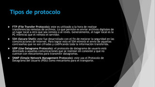 Tipos de protocolo
 FTP (File Transfer Protocolo): este es utilizado a la hora de realizar
transferencias remotas de archivos. Lo que permite es enviar archivos digitales de
un lugar local a otro que sea remoto o al revés. Generalmente, el lugar local es la
PC mientras que el remoto el servidor.
 SSH (Secare Shell): este fue desarrollado con el fin de mejorar la seguridad en las
comunicaciones de internet. Para lograr esto el SSH elimina el envío de aquellas
contraseñas que no son cifradas y codificando toda la información transferida.
 UDP (Use Datagrama Protocolo): el protocolo de datagrama de usuario está
destinado a aquellas comunicaciones que se realizan sin conexión y que no
cuentan con mecanismos para transmitir datagramas.
 SNMP (Simple Network Management Protocolo): este usa el Protocolo de
Datagrama del Usuario (PDU) como mecanismo para el transporte.
 