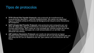 Tipos de protocolos
 TFTP (Trivial File Transfer Protocol): este protocolo de transferencia se
caracteriza por sencillez y falta de complicaciones. No cuenta con seguridad
alguna y también utiliza el Protocolo de Datagrama del Usuario como mecanismo
de transporte.
 SMTP (Simple Mail Transfer Protocol): este protocolo está compuesto por una
serie de reglas que rige la transferencia y el formato de datos en los envíos de
correos electrónicos. SMTP suele ser muy utilizado por clientes locales de correo
que necesiten recibir mensajes de e-mail almacenados en un servidor cuya
ubicación sea remota.
 ARP (Address Resolution Protocol): por medio de este protocolo se logran
aquellas tareas que buscan asociar a un dispositivo IP, el cual está identificado con
una dirección IP, con un dispositivo de red, que cuenta con una dirección de red
física.
 