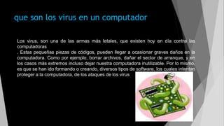 que son los virus en un computador
Los virus, son una de las armas más letales, que existen hoy en día contra las
computadoras
. Estas pequeñas piezas de códigos, pueden llegar a ocasionar graves daños en la
computadora. Como por ejemplo, borrar archivos, dañar el sector de arranque, y en
los casos más extremos incluso dejar nuestra computadora inutilizable. Por lo mismo,
es que se han ido formando o creando, diversos tipos de software, los cuales intentan
proteger a la computadora, de los ataques de los virus
 