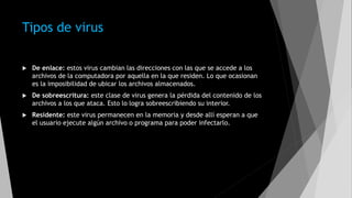 Tipos de virus
 De enlace: estos virus cambian las direcciones con las que se accede a los
archivos de la computadora por aquella en la que residen. Lo que ocasionan
es la imposibilidad de ubicar los archivos almacenados.
 De sobreescritura: este clase de virus genera la pérdida del contenido de los
archivos a los que ataca. Esto lo logra sobreescribiendo su interior.
 Residente: este virus permanecen en la memoria y desde allí esperan a que
el usuario ejecute algún archivo o programa para poder infectarlo.
 