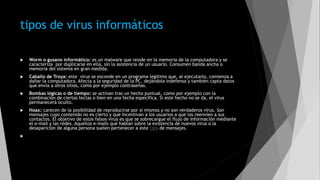 tipos de virus informáticos
 Worm o gusano informático: es un malware que reside en la memoria de la computadora y se
caracteriza por duplicarse en ella, sin la asistencia de un usuario. Consumen banda ancha o
memoria del sistema en gran medida.
 Caballo de Troya: este virus se esconde en un programa legítimo que, al ejecutarlo, comienza a
dañar la computadora. Afecta a la seguridad de la PC, dejándola indefensa y también capta datos
que envía a otros sitios, como por ejemplo contraseñas.
 Bombas lógicas o de tiempo: se activan tras un hecho puntual, como por ejemplo con la
combinación de ciertas teclas o bien en una fecha específica. Si este hecho no se da, el virus
permanecerá oculto.
 Hoax: carecen de la posibilidad de reproducirse por sí mismos y no son verdaderos virus. Son
mensajes cuyo contenido no es cierto y que incentivan a los usuarios a que los reenvíen a sus
contactos. El objetivo de estos falsos virus es que se sobrecargue el flujo de información mediante
el e-mail y las redes. Aquellos e-mails que hablan sobre la existencia de nuevos virus o la
desaparición de alguna persona suelen pertenecer a este tipo de mensajes.

 