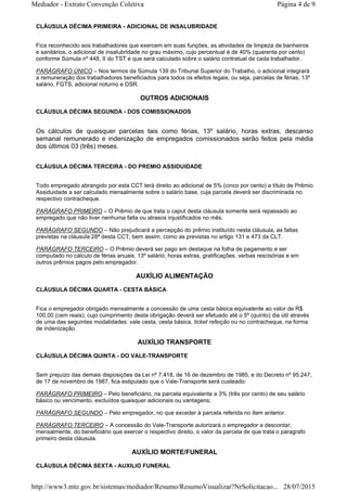 CLÁUSULA DÉCIMA PRIMEIRA - ADICIONAL DE INSALUBRIDADE
Fica reconhecido aos trabalhadores que exercem em suas funções, as atividades de limpeza de banheiros
e sanitários, o adicional de insalubridade no grau máximo, cujo percentual é de 40% (quarenta por cento)
conforme Súmula nº 448, II do TST e que será calculado sobre o salário contratual de cada trabalhador.
PARÁGRAFO ÚNICO – Nos termos da Súmula 139 do Tribunal Superior do Trabalho, o adicional integrará
a remuneração dos trabalhadores beneficiados para todos os efeitos legais, ou seja, parcelas de férias, 13º
salário, FGTS, adicional noturno e DSR.
OUTROS ADICIONAIS
CLÁUSULA DÉCIMA SEGUNDA - DOS COMISSIONADOS
Os cálculos de quaisquer parcelas tais como férias, 13º salário, horas extras, descanso
semanal remunerado e indenização de empregados comissionados serão feitos pela média
dos últimos 03 (três) meses.
CLÁUSULA DÉCIMA TERCEIRA - DO PREMIO ASSIDUIDADE
Todo empregado abrangido por esta CCT terá direito ao adicional de 5% (cinco por cento) a título de Prêmio
Assiduidade a ser calculado mensalmente sobre o salário base, cuja parcela deverá ser discriminada no
respectivo contracheque.
PARÁGRAFO PRIMEIRO – O Prêmio de que trata o caput desta cláusula somente será repassado ao
empregado que não tiver nenhuma falta ou atrasos injustificados no mês.
PARÁGRAFO SEGUNDO – Não prejudicará a percepção do prêmio instituído nesta cláusula, as faltas
previstas na cláusula 28ª desta CCT, bem assim, como as previstas no artigo 131 e 473 da CLT.
PARÁGRAFO TERCEIRO – O Prêmio deverá ser pago em destaque na folha de pagamento e ser
computado no cálculo de férias anuais, 13º salário, horas extras, gratificações, verbas rescisórias e em
outros prêmios pagos pelo empregador.
AUXÍLIO ALIMENTAÇÃO
CLÁUSULA DÉCIMA QUARTA - CESTA BÁSICA
Fica o empregador obrigado mensalmente a concessão de uma cesta básica equivalente ao valor de R$
100,00 (cem reais), cujo cumprimento desta obrigação deverá ser efetuado até o 5º (quinto) dia útil através
de uma das seguintes modalidades: vale cesta, cesta básica, ticket refeição ou no contracheque, na forma
de indenização.
AUXÍLIO TRANSPORTE
CLÁUSULA DÉCIMA QUINTA - DO VALE-TRANSPORTE
Sem prejuízo das demais disposições da Lei nº 7.418, de 16 de dezembro de 1985, e do Decreto nº 95.247,
de 17 de novembro de 1987, fica estipulado que o Vale-Transporte será custeado:
PARÁGRAFO PRIMEIRO – Pelo beneficiário, na parcela equivalente a 3% (três por cento) de seu salário
básico ou vencimento, excluídos quaisquer adicionais ou vantagens;
PARÁGRAFO SEGUNDO – Pelo empregador, no que exceder à parcela referida no item anterior.
PARÁGRAFO TERCEIRO – A concessão do Vale-Transporte autorizará o empregador a descontar,
mensalmente, do beneficiário que exercer o respectivo direito, o valor da parcela de que trata o paragrafo
primeiro desta cláusula.
AUXÍLIO MORTE/FUNERAL
CLÁUSULA DÉCIMA SEXTA - AUXILIO FUNERAL
Página 4 de 9Mediador - Extrato Convenção Coletiva
28/07/2015http://www3.mte.gov.br/sistemas/mediador/Resumo/ResumoVisualizar?NrSolicitacao...
 