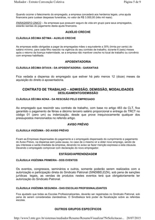 Quando ocorrer o falecimento do empregado, a empresa concederá aos herdeiros legais, uma ajuda
financeira para custear despesas funerárias, no valor de R$ 3.000,00 (três mil reais).
PARAGRÁFO ÚNICO – As empresas que possuem seguro de vida em grupo para seus empregados,
estarão isentas do pagamento desta ajuda financeira.
AUXÍLIO CRECHE
CLÁUSULA DÉCIMA SÉTIMA - AUXILIO CRECHE
As empresas estão obrigadas a pagar às empregadas mães o equivalente a 30% (trinta por cento) do
salário mínimo, para cada filho nascido na vigência do seu contrato de trabalho, durante 6 (seis) meses
após o retorno da licença maternidade, se a empresa não mantiver creche no local de trabalho ou convênio
com empresa habilitada.
APOSENTADORIA
CLÁUSULA DÉCIMA OITAVA - DA APOSENTADORIA - GARANTIAS
Fica vedada a dispensa do empregado que estiver há pelo menos 12 (doze) meses da
aquisição do direito à aposentadoria.
CONTRATO DE TRABALHO – ADMISSÃO, DEMISSÃO, MODALIDADES
DESLIGAMENTO/DEMISSÃO
CLÁUSULA DÉCIMA NONA - DA RESCISÃO PELO EMPREGADO
Ao empregado que rescindir seu contrato de trabalho, com base no artigo 483 da CLT, fica
garantido o pagamento de férias e décimo terceiro salário proporcional e entrega do TRCT no
código 01 (zero um) ou indenização, desde que prove inequivocamente qualquer dos
pressupostos mencionados no referido artigo.
AVISO PRÉVIO
CLÁUSULA VIGÉSIMA - DO AVISO PRÉVIO
Ficam as Empresas dispensadas do pagamento e o empregado dispensado do cumprimento e pagamento
do Aviso Prévio, na dispensa sem justa causa, no caso de o mesmo vir a obter novo emprego, sendo de
seu interesse a saída imediata da empresa, devendo no aviso se fazer menção expressa a esta cláusula.
Devendo o empregado comprovar com declaração do novo empregador.
ESTÁGIO/APRENDIZAGEM
CLÁUSULA VIGÉSIMA PRIMEIRA - DOS EVENTOS
Os eventos, congressos, seminários e outros, somente poderão serem realizados com a
autorização e participação direta do Sindicato Patronal (SINDIBELEZA), sob pena de sanções
jurídicas legais, as vendas de produtos nestes eventos terá que obrigatoriamente ter
autorização do Sindicato Patronal.
CLÁUSULA VIGÉSIMA SEGUNDA - DAS ESCOLAS PROFISSINALIZANTES
Fica ajustado que todas as Escolas Profissionalizantes, deverão ser registradas no Sindicato Patronal, sob
pena de serem consideradas clandestinas. O Sindibeleza terá poder de fiscalização sobre as referidas
escolas.
OUTROS GRUPOS ESPECÍFICOS
Página 5 de 9Mediador - Extrato Convenção Coletiva
28/07/2015http://www3.mte.gov.br/sistemas/mediador/Resumo/ResumoVisualizar?NrSolicitacao...
 