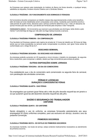 As Empresas que optarem pela implantação do Instituto do Banco de Horas deverão, a qualquer tempo,
satisfeitos os requisitos, firmarem Acordo Coletivo com o Sindicato Obreiro.
CLÁUSULA TRIGÉSIMA - DO FUNCIONAMENTO AOS DOMINGOS E FERIADOS
Os funcionários deverão comparecer ao trabalho nesses dias espontaneamente e terão como benefício,
além de todas as horas trabalhadas serem computadas como extras, receberão como benefício lanche a
cada período de quatro horas, descanso para o almoço conforme determina a CLT, mais um descanso de
quinze minutos para seu lanche, que deverá ser fornecido pela empresa e Vale Transporte.
PARÁGRAFO ÚNICO – Os funcionários que exercem suas atividades aos domingos, terão direito a pelo
menos 1 (um) domingo de folga por mês além da folga habitual durante a semana.
COMPENSAÇÃO DE JORNADA
CLÁUSULA TRIGÉSIMA PRIMEIRA - DA COMPENSAÇÃO
Fica facultado às Empresas optarem pelo regime de jornada de 12 horas de trabalho por 36 horas de folga,
sendo que as horas excedentes na semana serão compensadas na próxima, sem gerar horas extras de
conformidade com o Artigo 59 da CLT.
DESCANSO SEMANAL
CLÁUSULA TRIGÉSIMA SEGUNDA - DO DESCANSO AOS SÁBADOS
As empresas poderão aumentar em 45 (quarenta e cinco) minutos o trabalho do empregado, de segunda-
feira a sexta-feira, para compensar o sábado, desde que haja conveniência para ambas as partes.
OUTRAS DISPOSIÇÕES SOBRE JORNADA
CLÁUSULA TRIGÉSIMA TERCEIRA - DO DIA DO COMERCIÁRIO
Fica estabelecido que o dia do comerciário será comemorado na segunda feira de carnaval,
com paralisação das atividades comerciais.
FÉRIAS E LICENÇAS
DURAÇÃO E CONCESSÃO DE FÉRIAS
CLÁUSULA TRIGÉSIMA QUARTA - DAS FÉRIAS
Os empregados que queiram gozar férias até o mês de julho deverão requerê-las em janeiro e
os que quiserem gozá-las até dezembro deverão requerê-las até julho.
SAÚDE E SEGURANÇA DO TRABALHADOR
UNIFORME
CLÁUSULA TRIGÉSIMA QUINTA - DO UNIFORME
Sendo obrigatório o uso do uniforme, as empresas fornecerão gratuitamente aos seus
empregados 02 (Dois) uniformes completos, para uso exclusivo em serviço, durante o ano da
presente Convenção.
PRIMEIROS SOCORROS
CLÁUSULA TRIGÉSIMA SEXTA - DO ESTOJO DE PRIMEIROS SOCORROS
As empresas manterão, nos locais de serviço, estojo contendo medicamentos necessários ao atendimento
de primeiros socorros.
Página 7 de 9Mediador - Extrato Convenção Coletiva
28/07/2015http://www3.mte.gov.br/sistemas/mediador/Resumo/ResumoVisualizar?NrSolicitacao...
 