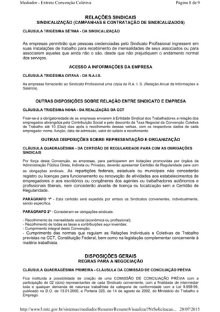 RELAÇÕES SINDICAIS
SINDICALIZAÇÃO (CAMPANHAS E CONTRATAÇÃO DE SINDICALIZADOS)
CLÁUSULA TRIGÉSIMA SÉTIMA - DA SINDICALIZAÇÃO
As empresas permitirão que pessoas credenciadas pelo Sindicato Profissional ingressem em
suas instalações de trabalho para recebimento de mensalidades de seus associados ou para
associarem aqueles que ainda não o são, desde que não prejudiquem o andamento normal
dos serviços.
ACESSO A INFORMAÇÕES DA EMPRESA
CLÁUSULA TRIGÉSIMA OITAVA - DA R.A.I.S.
As empresas fornecerão ao Sindicato Profissional uma cópia da R.A. I. S. (Relação Anual de Informações e
Salários).
OUTRAS DISPOSIÇÕES SOBRE RELAÇÃO ENTRE SINDICATO E EMPRESA
CLÁUSULA TRIGÉSIMA NONA - DA REALIZAÇÃO DA CCT
Fixar-se-á a obrigatoriedade de as empresas enviarem à Entidade Sindical dos Trabalhadores a relação dos
empregados abrangidos pela Contribuição Social e pelo desconto da Taxa Negocial da Convenção Coletiva
de Trabalho até 10 (Dez) dias após o recolhimento dessas verbas, com os respectivos dados de cada
empregado: nome, função, data de admissão, valor do salário e recolhimento.
OUTRAS DISPOSIÇÕES SOBRE REPRESENTAÇÃO E ORGANIZAÇÃO
CLÁUSULA QUADRAGÉSIMA - DA CERTIDÃO DE REGULARIDADE PARA COM AS OBRIGAÇÕES
SINDICAIS
Por força desta Convenção, as empresas, para participarem em licitações promovidas por órgãos da
Administração Pública Direta, Indireta ou Privadas, deverão apresentar Certidão de Regularidade para com
as obrigações sindicais. As repartições federais, estaduais ou municipais não concederão
registro ou licenças para funcionamento ou renovação de atividades aos estabelecimentos de
empregadores e aos escritórios ou congêneres dos agentes ou trabalhadores autônomos e
profissionais liberais, nem concederão alvarás de licença ou localização sem a Certidão de
Regularidade.
PARÁGRAFO 1º - Esta certidão será expedida por ambos os Sindicatos convenentes, individualmente,
sendo específica.
PARÁGRAFO 2º - Consideram-se obrigações sindicais:
- Recolhimento da mensalidade social (econômica ou profissional);
- Recolhimento de todas as taxas e contribuições aqui inseridas;
- Cumprimento integral desta Convenção;
- Cumprimento das normas que regulam as Relações Individuais e Coletivas de Trabalho
previstas na CCT, Constituição Federal, bem como na legislação complementar concernente à
matéria trabalhista.
DISPOSIÇÕES GERAIS
REGRAS PARA A NEGOCIAÇÃO
CLÁUSULA QUADRAGÉSIMA PRIMEIRA - CLÁUSULA DA COMISSÃO DE CONCILIAÇÃO PRÉVIA
Fica instituída a possibilidade de criação de uma COMISSÃO DE CONCILIAÇÃO PRÉVIA com a
participação de 02 (dois) representantes de cada Sindicato conveniente, com a finalidade de intermediar
toda e qualquer demanda de natureza trabalhista da categoria de conformidade com a Lei 9.958-99,
publicado no D.O. de 13.01.2000, e Portaria 329, de 14 de agosto de 2002, do Ministério do Trabalho e
Emprego.
Página 8 de 9Mediador - Extrato Convenção Coletiva
28/07/2015http://www3.mte.gov.br/sistemas/mediador/Resumo/ResumoVisualizar?NrSolicitacao...
 