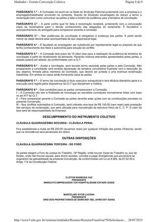PARÁGRAFO 1.º – A Comissão irá reunir-se na Sede do Sindicato Patronal juntamente com a empresa e o
empregado/trabalhador envolvido na contenda, ficando tal Sindicato encarregado de reduzir a termo a
reclamação bem como comunicar as partes à data e horário da audiência para a tentativa de conciliação.
PARÁGRAFO 2.º – A parte contra qual for feita à reclamação receberá, juntamente com a convocação
cópia da reclamatória para o devido conhecimento das alegações do reclamante. É facultativo o
acompanhamento de advogado para comparecer perante a comissão.
PARÁGRAFO 3.º – Nas audiências de conciliação é obrigatório à presença das partes. A parte sendo
menor de idade deverá estar acompanhada de seu responsável legal.
PARÁGRAFO 4.º – É facultado ao empregador ser substituído por representante legal ou preposto de que
tenha conhecimento dos fatos e autonomia para solução do conflito.
PARÁGRAFO 5.º – A Comissão terá prazo de 10 (dez) dias para a realização da audiência de tentativa de
conciliação a partir do recebimento da demanda. Havendo motivos relevantes apresentados pelas partes, a
sessão poderá ser adiada, de conformidade com a CLT.
PARÁGRAFO 6.º – Aceita a conciliação, será lavrado termo assinado pelas partes e pela Comissão. Não
prosperando a conciliação será emitida declaração de tentativa conciliatória frustrada com a descrição de
seu objetivo, firmada pelos membros da Comissão, que deverá ser juntada a uma eventual reclamação
trabalhista. Em ambos os casos serão fornecidos cópia às partes.
PARÁGRAFO 7.º – O termo de conciliação é título executivo extrajudicial e terá eficácia liberatória geral e a
execução será regida pelos dispositivos da CLT que disciplinam a matéria.
PARÁGRAFO 8.º – Das condições para as partes comparecerem a Comissão:
I – A Comissão não tem a finalidade de homologar as rescisões contratuais normalmente feitas com base
no art.477 da CLT.
II – Para comparecer perante a Comissão as partes deverão estar quites com as contribuições previstas na
presente Convenção.
III – Nos conflitos submetidos à Comissão, será cobrada uma taxa de R$ 100,00 (cem reais) pela prestação
dos serviços da reclamação, que será utilizada para manutenção da estrutura física da C. C. P. O valor da
taxa será de responsabilidade da Empresa.
DESCUMPRIMENTO DO INSTRUMENTO COLETIVO
CLÁUSULA QUADRAGÉSIMA SEGUNDA - CLÁUSULA PENAL
Fica estabelecida a multa de R$ 200,00 (duzentos reais) por qualquer infração das partes infratoras, sendo
que na reincidência será penalizado em dobro.
OUTRAS DISPOSIÇÕES
CLÁUSULA QUADRAGÉSIMA TERCEIRA - DO FORO
As partes elegem o Foro da Justiça do Trabalho, 18ª Região, onde houver Varas do Trabalho ou Juiz de
Direito, onde não houver aquela, para dirimir dúvidas, conciliar e julgar divergências que porventura se
originarem da aplicabilidade da presente Convenção, de conformidade com a Lei 8.984, de 07.02.95 e
Artigo 114 da Constituição Federal.
CLEITON BARBOSA VAZ
PRESIDENTE
SINDICATO EMPREGADOS TUR HOSPITALIDADE ESTADO GOIAS
MARCELINO VITOR LUCENA
PRESIDENTE
SIND DOS PROPRIETARIOS DE BARB INST BEL AFINS EST GOIAS
Página 9 de 9Mediador - Extrato Convenção Coletiva
28/07/2015http://www3.mte.gov.br/sistemas/mediador/Resumo/ResumoVisualizar?NrSolicitacao...
 