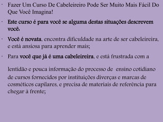 •
Fazer Um Curso De Cabeleireiro Pode Ser Muito Mais Fácil Do
Que Você Imagina!
•
Este curso é para você se alguma destas situações descrevem
você:
•
Você é novata, encontra dificuldade na arte de ser cabeleireira,
e está ansiosa para aprender mais;
•
Para você que já é uma cabeleireira, e está frustrada com a
lentidão e pouca informação do processo de ensino cotidiano
de cursos fornecidos por instituições diverças e marcas de
cosméticos capilares, e precisa de materiais de referência para
chegar à frente;
 