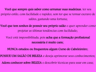 Você que sempre quis saber como arrumar suas madeixas, ter seu
próprio estilo, com facilidade e rapidez, sem ter que se tornar escravo de
salões, gastando uma fortuna;
Você que tem sonhos de possuir seu próprio salão e quer aprender como
projetar as últimas tendências com facilidade;
Você está impossibilitada, pois acha que a formação profissional
necessária é muito cara;
NUNCA estudou ou frequentou algum Curso de Cabeleireiro;
POSSUE UM SALÃO DE BELEZA e deseja aprimorar seus conhecimentos;
Adora conhecer sobre BELEZA e descobrir técnicas para usar em casa;
 