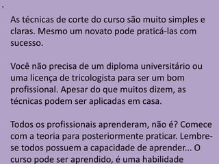 •
As técnicas de corte do curso são muito simples e
claras. Mesmo um novato pode praticá-las com
sucesso.
Você não precisa de um diploma universitário ou
uma licença de tricologista para ser um bom
profissional. Apesar do que muitos dizem, as
técnicas podem ser aplicadas em casa.
Todos os profissionais aprenderam, não é? Comece
com a teoria para posteriormente praticar. Lembre-
se todos possuem a capacidade de aprender... O
curso pode ser aprendido, é uma habilidade
 