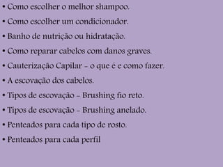 ●
Como escolher o melhor shampoo.
●
Como escolher um condicionador.
●
Banho de nutrição ou hidratação.
●
Como reparar cabelos com danos graves.
●
Cauterização Capilar - o que é e como fazer.
●
A escovação dos cabelos.
●
Tipos de escovação - Brushing fio reto.
●
Tipos de escovação - Brushing anelado.
●
Penteados para cada tipo de rosto.
●
Penteados para cada perfil
 