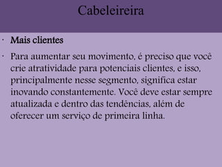 Cabeleireira
•
Mais clientes
•
Para aumentar seu movimento, é preciso que você
crie atratividade para potenciais clientes, e isso,
principalmente nesse segmento, significa estar
inovando constantemente. Você deve estar sempre
atualizada e dentro das tendências, além de
oferecer um serviço de primeira linha.
 