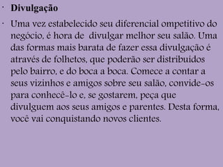 •
Divulgação
•
Uma vez estabelecido seu diferencial ompetitivo do
negócio, é hora de  divulgar melhor seu salão. Uma
das formas mais barata de fazer essa divulgação é
através de folhetos, que poderão ser distribuídos
pelo bairro, e do boca a boca. Comece a contar a
seus vizinhos e amigos sobre seu salão, convide-os
para conhecê-lo e, se gostarem, peça que
divulguem aos seus amigos e parentes. Desta forma,
você vai conquistando novos clientes.
 