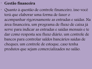 •
Gestão financeira
•
Quanto à questão de controle financeiro, isso você
terá que elaborar uma forma de fazer o
acompanhar rigorosamente as entradas e saídas. Na
área financeira, um programa de fluxo de caixa já
serve para indicar as entradas e saídas mensais e te
dar como resposta seu fluxo diário, um controle de
bancos para controlar saldos bancários saídas de
cheques, um controle de estoque, caso tenha
produtos que sejam comercializados no salão.
 