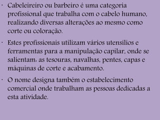 •
Cabeleireiro ou barbeiro é uma categoria
profissional que trabalha com o cabelo humano,
realizando diversas alterações ao mesmo como
corte ou coloração.
•
Estes profissionais utilizam vários utensílios e
ferramentas para a manipulação capilar, onde se
salientam: as tesouras, navalhas, pentes, capas e
máquinas de corte e acabamento.
•
O nome designa também o estabelecimento
comercial onde trabalham as pessoas dedicadas a
esta atividade.
 
