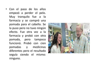 Con el paso de los años empezó a perder el pelo. Muy tranquilo fue a la farmacia y se compró una pomada para el cabello. Se la puso pero no tuvo ningún efecto. Fue otra vez a la farmacia y probó con otra pomada, pero tampoco funcionó. Probó con cien pomadas y medicinas diferentes pero el resultado seguía siendo el mismo: ninguno.