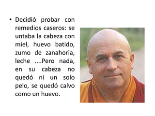 Decidió probar con remedios caseros: se untaba la cabeza con miel, huevo batido, zumo de zanahoria, leche ....Pero nada, en su cabeza no quedó ni un solo pelo, se quedó calvo como un huevo.
