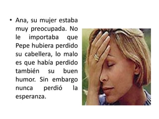 Ana, su mujer estaba muy preocupada. No le importaba que Pepe hubiera perdido su cabellera, lo malo es que había perdido también su buen humor. Sin embargo nunca perdió la esperanza.