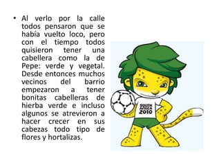 Al verlo por la calle todos pensaron que se había vuelto loco, pero con el tiempo todos quisieron tener una cabellera como la de Pepe: verde y vegetal. Desde entonces muchos vecinos del barrio empezaron a tener bonitas cabelleras de hierba verde e incluso algunos se atrevieron a hacer crecer en sus cabezas todo tipo de flores y hortalizas.
