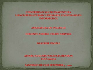 UNIVERSIDAD SAN BUENAVENTURALIENCIATURA EN BASICA PRIMARIA CON ENFASIS EN INFORMATICA ASIGNATURA DE INGLES III DOCENTE ANDRES  FELIPE NARVAEZ DESCRIBE PEOPLE ALVARO AUGUSTO VALENCIA RENDON COD 1106270 SANTIAGO DE CALI SETEMBER 3 - 2011  