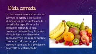 Dieta correcta
La dieta correcta una alimentación
correcta se refiere a los hábitos
alimentarios que cumplen con las
necesidades específicas en las
diferentes etapas de la vida,
promueve en los niños y las niñas
el crecimiento y el desarrollo
adecuados y en los adultos permite
conservar o alcanzar el peso
esperado para la talla y previene el
desarrollo de enfermedades.
 