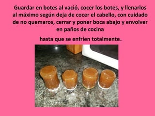 Guardar en botes al vació, cocer los botes, y llenarlos
al máximo según deja de cocer el cabello, con cuidado
de no quemaros, cerrar y poner boca abajo y envolver
                en paños de cocina
          hasta que se enfríen totalmente.
 