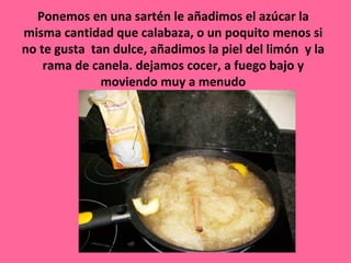 Ponemos en una sartén le añadimos el azúcar la
misma cantidad que calabaza, o un poquito menos si
no te gusta tan dulce, añadimos la piel del limón y la
    rama de canela. dejamos cocer, a fuego bajo y
              moviendo muy a menudo
 