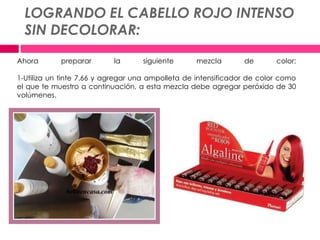 LOGRANDO EL CABELLO ROJO INTENSO
SIN DECOLORAR:
Ahora preparar la siguiente mezcla de color:
1-Utiliza un tinte 7.66 y agregar una ampolleta de intensificador de color como
el que te muestro a continuación, a esta mezcla debe agregar peróxido de 30
volúmenes.
 