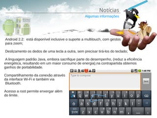 Notícias
                                                  Algumas informações




Android 2.2: está disponível inclusive o suporte a multitouch, com gestos
para zoom;

Deslizamento os dedos de uma tecla a outra, sem precisar tirá-los do teclado;

 A linguagem padrão Java, embora sacrifique parte do desempenho, (reduz a eficiência
energética, resultando em um maior consumo de energia),na contrapartida obtemos
ganhos de portabilidade.

Compartilhamento da conexão através
da interface Wi-Fi e também via
 Bluetooth.

Acesso a root permite enxergar além
do limite.
 