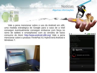 Notícias
                                              Algumas informações




   Vale a pena mencionar sobre o uso do Android em x86,
uma medida estratégica do Google para o caso de a Intel
conseguir eventualmente conseguir embarcar com força no
ramo de tablets e smartphones com as versões de baixo
consumo do Atom http://www.android-x86.org/ Vale a pena
mencionar sobre o produto ThinkPad X1 Hybrid terá Android e
Windows 7.
 