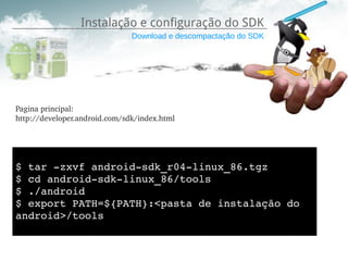 Instalação e configuração do SDK
                               Download e descompactação do SDK




Pagina principal:
http://developer.android.com/sdk/index.html




$ tar ­zxvf android­sdk_r04­linux_86.tgz 
$ cd android­sdk­linux_86/tools
$ ./android
$ export PATH=${PATH}:<pasta de instalação do 
android>/tools 
 