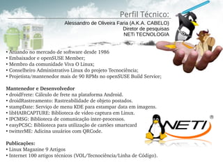 Perfil Técnico:
                         Alessandro de Oliveira Faria (A.K.A. CABELO)
                                                  Diretor de pesquisas
                                                   NETi TECNOLOGIA


●
  Atuando no mercado de software desde 1986 
●
  Embaixador e openSUSE Member; 
●
  Membro da comunidade Viva O Linux; 
●
  Conselheiro Administrativo Linux do projeto Tecnociência;
●
  Projetista/mantenedor mais de 90 RPMs no openSUSE Build Service; 

Mantenedor e Desenvolvedor
●
  droidFrete: Cálculo de frete na plataforma Android.
●
  droidRastreamento: Rastreabilidade de objeto postados.
●
  stampDate: Serviço de menu KDE para estampar data em imagens.
●
  libHAIRCAPTURE: Biblioteca de video captura em Linux.
●
  IPCMSG: Biblioteca de comunicação inter­processos.
●
  easyPCSC: Biblioteca para utilização de cartões smartcard
●
  twitterME: Adicina usuários com QRCode.

Publicações:
●
  Linux Magazine 9 Artigos
●
  Internet 100 artigos técnicos (VOL/Tecnociência/Linha de Código).
 