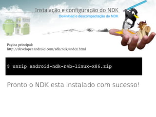 Instalação e configuração do NDK
                              Download e descompactação do NDK




Pagina principal:
http://developer.android.com/sdk/ndk/index.html



$ unzip android­ndk­r4b­linux­x86.zip



Pronto o NDK esta instalado com sucesso!
 