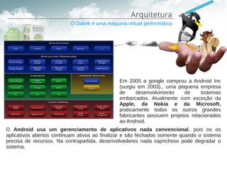 Arquitetura
                          O Dalvik é uma máquina virtual performática




                                               Em 2005 a google comprou a Android Inc
                                               (surgiu em 2003)., uma pequena empresa
                                               de     desenvolvimento    de     sistemas
                                               embarcados. Atualmente com exceção da
                                               Apple, da Nokia e da Microsoft,
                                               praticamente todos os outros grandes
                                               fabricantes possuem projetos relacionados
                                               ao Android.
O Android usa um gerenciamento de aplicativos nada convencional, pois os os
aplicativos abertos continuam ativos ao finalizar e são fechados somente quando o sistema
precisa de recursos. Na contrapartida, desenvolvedores nada caprichoso pode degradar o
sistema.
 