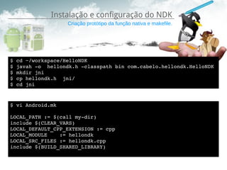 Instalação e configuração do NDK
                  Criação protótipo da função nativa e makefile.




$ cd ~/workspace/HelloNDK
$ javah ­o  hellondk.h ­classpath bin com.cabelo.hellondk.HelloNDK
$ mkdir jni
$ cp hellondk.h  jni/
$ cd jni



$ vi Android.mk

LOCAL_PATH := $(call my­dir)
include $(CLEAR_VARS)
LOCAL_DEFAULT_CPP_EXTENSION := cpp
LOCAL_MODULE    := hellondk
LOCAL_SRC_FILES := hellondk.cpp
include $(BUILD_SHARED_LIBRARY)
 