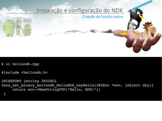 Instalação e configuração do NDK
                                    Criação da função nativa




$ vi hellondk.cpp

#include <hellondk.h>

JNIEXPORT jstring JNICALL 
Java_net_bruary_hellondk_HelloNDK_sayHello(JNIEnv *env, jobject obj){
     return env­>NewStringUTF("Hello, NDK!");
 }
 
