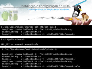 Instalação e configuração do NDK
                      Criação protótipo da função nativa e makefile.




$ /usr/local/share/android­ndk­r4b/ndk­build 
 Compile++ thumb: hellondk <= ~/HelloNDK/jni/hellondk.cpp
 SharedLibrary  : libhellondk.so
 Install        : libhellondk.so => ~/HelloNDK/libs/armeabi

$ vi Application.mk

APP_ABI := armeabi armeabi­v7a

 $ /usr/local/share/android­ndk­r4b/ndk­build 
 
 Compile++ thumb: hellondk <= ~/HelloNDK/jni/hellondk.cpp
 SharedLibrary  : libhellondk.so
 Install        : libhellondk.so => ~/HelloNDK/libs/armeabi
 Compile++ thumb: hellondk <= ~/HelloNDK/jni/hellondk.cpp
 SharedLibrary  : libhellondk.so
 Install        : libhellondk.so => ~/HelloNDK/libs/armeabi­v7a
 