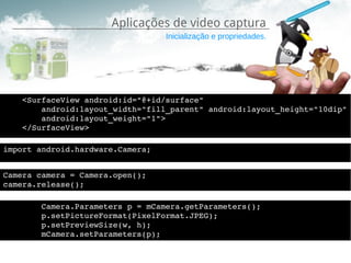Aplicações de video captura
                                  Inicialização e propriedades.




    <SurfaceView android:id="@+id/surface"
        android:layout_width="fill_parent" android:layout_height="10dip"
        android:layout_weight="1">
    </SurfaceView>

import android.hardware.Camera;


Camera camera = Camera.open();
camera.release();

        Camera.Parameters p = mCamera.getParameters();
        p.setPictureFormat(PixelFormat.JPEG); 
        p.setPreviewSize(w, h);
        mCamera.setParameters(p);
 