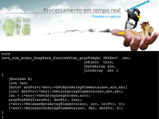Processamento em tempo real
                                         Preview e captura




void
Java_com_erdao_SnapFace_PreviewView_grayToRgb( JNIEnv*  env,
                                      jobject  this,
                                      jbyteArray src,
                                      jintArray  dst )
{
   jboolean b;
   jint len;
   jbyte* srcPtr=(*env)­>GetByteArrayElements(env,src,&b);
   jint* dstPtr=(*env)­>GetIntArrayElements(env,dst,&b);
   len = (*env)­>GetArrayLength(env,src);
   gray8toRGB32(srcPtr, dstPtr, len);
   (*env)­>ReleaseByteArrayElements(env, src, srcPtr, 0);
   (*env)­>ReleaseIntArrayElements(env, dst, dstPtr, 0);
}
;
 