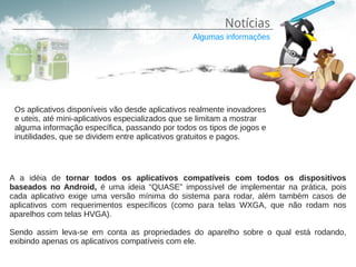 Notícias
                                                 Algumas informações




 Os aplicativos disponíveis vão desde aplicativos realmente inovadores
 e uteis, até mini-aplicativos especializados que se limitam a mostrar
 alguma informação específica, passando por todos os tipos de jogos e
 inutilidades, que se dividem entre aplicativos gratuitos e pagos.




A a idéia de tornar todos os aplicativos compatíveis com todos os dispositivos
baseados no Android, é uma ideia “QUASE” impossível de implementar na prática, pois
cada aplicativo exige uma versão mínima do sistema para rodar, além também casos de
aplicativos com requerimentos específicos (como para telas WXGA, que não rodam nos
aparelhos com telas HVGA).

Sendo assim leva-se em conta as propriedades do aparelho sobre o qual está rodando,
exibindo apenas os aplicativos compatíveis com ele.
 