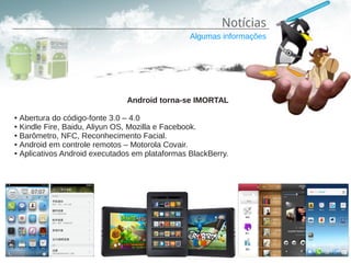Notícias
                                                Algumas informações




                               Android torna-se IMORTAL

● Abertura do código-fonte 3.0 – 4.0
● Kindle Fire, Baidu, Aliyun OS, Mozilla e Facebook.

● Barômetro, NFC, Reconhecimento Facial.

● Android em controle remotos – Motorola Covair.

● Aplicativos Android executados em plataformas BlackBerry.
 