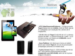 Notícias
  Invasão dos quad-core




- HTC Edge/Supreme/Endeavor: O Edge promete
Tegra 3 quad-core de 1,5GHz, 1GB de RAM, tela de
4,7 polegadas com resolução HD, câmera de 8
megapixels.

- LG X3: Além do Tegra 3, tela HD de 4,7″ e câmera
traseira de 8MP – e câmera frontal de 1,3MP – o LG
X3 deve contar com bateria de 2.000mAh. Isso é
menos que o Razr Maxx

- Asus Padfone: Um dock que o torna um tablet!
Dizem que rodará Tegra 3, em vez do processador
Snapdragon presente no modelo atual.

- Fujitsu Arrows:Tegra 3, 1GB de RAM, tela HD de
4,6″, uma câmera impressionante de 13,1
megapixels com ISO 25.600, além de ser à prova
d’água e de poeira .
 
