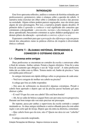 Cabelo bom. Cabelo ruim.


                                                        INTRODUÇÃO
               Este livro apresenta reﬂexões, análises e extratos de histórias relatadas por
           professoras(es), gestoras(es), mães e crianças sobre a questão do cabelo. A
           narrativa tenta exercitar um olhar sobre o cotidiano da escola e das pessoas
           na sociedade. Alguns relatos podem parecer engraçados, mas são tristes para
           alguns de seus personagens. Por isso, a narrativa propõe alguns desaﬁos. O
           primeiro deles é aprender a conhecer o real signiﬁcado dos conceitos que
           estruturam a desigualdade – preconceito, racismo e discriminação. A partir
           desse aprendizado, buscaremos estruturar as ações didático-pedagógicas nos
           demais pilares da educação – aprendendo a conviver, a fazer e a ser.
               Esperamos contribuir para que a percepção das diferenças seja um passo
           inicial dos educadores rumo às práticas efetivas do respeito à diversidade
           étnica e cultural.

                     PARTE 1 - ALGUMAS HISTÓRIAS. APRENDENDO A
                                    CONHECER O COTIDIANO ESCOLAR

           1.1 - Conversa entre amigas
               Duas professoras se encontram no corredor da escola e conversam sobre
           o ﬁnal de semana. Ambas saíram. Foram a lugares distintos. Uma foi a uma
           festa de casamento que obrigava o uso de “traje social”. A outra professora
           tinha ido ao clube com os ﬁlhos. Tomou muito sol, banho de piscina e “uma
           cervejinha para refrescar”.
              As amigas iniciaram um rápido diálogo sobre os programas de cada uma:
              – Você teve coragem de molhar seu cabelo na piscina?
              A colega que fora ao clube respondeu:
              – Em anos de sofrimento eu desenvolvi algumas estratégias. Prendi o
           cabelo bem apertado e depois que saí da piscina passei bastante gel para
           abaixar a juba.
              – E você? O que fez com seu cabelo? Ele está bem bonito!
              – Ah, fui ao salão de beleza e paguei bem caro por uma escova progressiva.
           Durante um bom tempo não vou mais precisar me preocupar.
               De repente, passa por ambas a supervisora da escola sorrindo e cumpri-
           mentando-as. As duas amigas retribuem o sorriso olhando para ela com admi-
           ração e um certo quê de inveja. Depois que ela entra na diretoria, comentam:
              – Que cabelo bom que ela tem, não é? Quem me dera ter um “cabelão”
           desses!
              A amiga concorda suspirando.
           Coleção Percepções da Diferença - Negros e brancos na escola                        11



4 corrigido_falta_ok_autor- Cabelo bom Cabelo ruim.indd 11                                       8/11/2007 04:40:19
 
