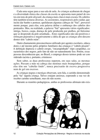 Cabelo bom. Cabelo ruim.

                    Cada uma segue para a sua sala de aula. As crianças acabaram de chegar
                e a diversidade étnica das classes da escola se apresenta num painel de ros-
                tos em tons de pele dégradé, da criança mais clara à mais escura. Os cabelos
                têm também texturas diversas. As assistentes, responsáveis pelo cuidar, que
                inclui dar banho e pentear, apelidaram algumas cabeças de “fuá”, provavel-
                mente porque, para elas, esta palavra deﬁne o embaraço dos cabelos des-
                penteados. Mas, na realidade, a palavra “fuá” apresenta vários signiﬁcados:
                intriga, fuxico, caspa, doença de pele produzida por piolhos, pó ﬁníssimo
                que se desprende da pele arranhada... Estes signiﬁcados não são positivos e
                reforçam pejorativa e negativamente a idéia de que as crianças afro-descen-
                dentes têm “cabelo ruim”.
                    Outro chamamento preconceituoso utilizado por agentes escolares, educa-
                dores e até mesmo pelos próprios familiares das crianças é “cabelo pixaim”.
                A deﬁnição deprecia o cabelo crespo, “encarapinhado” (tipo carapinha), ca-
                racterístico dos negros, pelo fato de não ser naturalmente liso. Porém, essas
                pessoas desconhecem que, no Brasil, o emprego desses termos pode ser con-
                siderado racista e, portanto, criminoso.
                    Sem saber, as duas professoras repetem, em suas salas, as mesmas
                ações. Passam a mão na cabeça das meninas mais branquinhas, porque
                elas têm um “cabelão lindo”, nunca precisarão de escova progressiva
                nem de gel em excesso.
                   As crianças negras e mestiças observam, sem fala, o carinho demonstrado
                pela “tia” àquela criança. Talvez estejam ansiosas, esperando a sua vez de
                receber carinho semelhante, mas ele não ocorre.
                    Durante as reuniões pedagógicas, ambas as professoras aﬁrmam não exis-




                12                                 Coleção Percepções da Diferença - Negros e brancos na escola



4 corrigido_falta_ok_autor- Cabelo bom Cabelo ruim.indd 12                                                8/11/2007 04:40:19
 