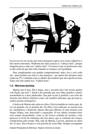 Cabelo bom. Cabelo ruim.




           tir preconceito na escola, pois não conseguem captar esses sinais subjetivos e
           não menos relevantes. Nenhuma das duas acaricia as “cabeças fuás”, porque
           ninguém passa a mão em “cabelo ruim”. O curioso é que as professoras nem
           se dão conta de que não estão tratando as crianças com igualdade.
               Para complementar esse padrão comportamental, mães, tias e avós cede-
           rão – para facilitar sua vida (e a das meninas) – aos apelos dos alisantes anun-
           ciados na TV e sonharão com os cabelos das modelos que são capa de revistas.
           Todas elas têm cabelo liso. “Cabelo bom.”

           1.2 - Meninas bonitas
              Marina tem 6 anos. Ela é negra, mas a sua pele não é tão escura quanto
           a de Sarah, que tem 7. Sarah é tão pretinha que seus olhos grandes e pretos
           assemelham-se a duas jaboticabas. Sua pele escura é perfeita e seu rosto de-
           monstra uma beleza simétrica como a de modelos africanas, que povoam os
           cartões-postais estrangeiros.
              A beleza de Marina não salta aos olhos. Está escondida no sorriso que, de
           vez em quando, ela se permite dar. Os olhos vivos indicam, ao mesmo tem-
           po, inteligência e dispersão. Quem olha para Marina vê uma menina com
           roupas limpas, mas amassadas e esgarçadas. O seu cabelo castanho-claro
           está sempre desgrenhado, como se ela tivesse acabado de acordar e não
           quisesse se livrar do embaraço dos ﬁos duros, que se soltaram das tranças
           semidesfeitas pelo tempo. Ilda, mãe de Marina, é jovem, aparenta no máxi-
           mo 23 anos. Ela é branca e está grávida do sexto ﬁlho. Sempre acompanha
           Coleção Percepções da Diferença - Negros e brancos na escola                        13



4 corrigido_falta_ok_autor- Cabelo bom Cabelo ruim.indd 13                                       8/11/2007 04:40:20
 