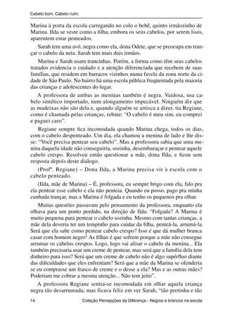 Cabelo bom. Cabelo ruim.

                Marina à porta da escola carregando no colo o bebê, quinto irmãozinho de
                Marina. Ilda se veste como a ﬁlha, embora os seus cabelos, por serem lisos,
                aparentem estar penteados.
                    Sarah tem uma avó, negra como ela, dona Odete, que se preocupa em tran-
                çar o cabelo da neta. Sarah tem mais dois irmãos.
                    Marina e Sarah usam trancinhas. Porém, a forma como têm seus cabelos
                tratados evidencia o cuidado e a atenção diferenciada que recebem de suas
                famílias, que residem em barracos vizinhos numa favela da zona norte da ci-
                dade de São Paulo. No bairro há uma escola pública freqüentada pela maioria
                das crianças e adolescentes do lugar.
                    A professora de ambas as meninas também é negra. Vaidosa, usa ca-
                belo sintético importado, num alongamento impecável. Ninguém diz que
                as madeixas não são dela e, quando alguém se arrisca a dizer, tia Regiane,
                como é chamada pelas crianças, rebate: “O cabelo é meu sim, eu comprei
                e paguei caro”.
                    Regiane sempre ﬁca incomodada quando Marina chega, todos os dias,
                com o cabelo despenteado. Um dia, ela chamou a menina de lado e lhe dis-
                se: “Você precisa pentear seu cabelo”. Mas a professora sabia que uma me-
                nina daquela idade não conseguiria, sozinha, desembaraçar e pentear aquele
                cabelo crespo. Resolveu então questionar a mãe, dona Ilda, e ﬁcou sem
                resposta depois deste diálogo.
                    (Profª. Regiane) – Dona Ilda, a Marina precisa vir à escola com o
                cabelo penteado.
                    (Ilda, mãe de Marina) – É, professora, eu sempre brigo com ela, falo pra
                ela pentear esse cabelo e ela não penteia. Quando eu posso, pago pra minha
                cunhada trançar, mas a Marina é folgada e eu tenho os pequenos pra olhar.
                    Muitas questões passavam pelo pensamento da professora, enquanto ela
                olhava para um ponto perdido, na direção de Ilda: “Folgada? A Marina é
                muito pequena para pentear o cabelo sozinha. Mesmo com tantas crianças, a
                mãe dela deveria ter um tempinho para cuidar da ﬁlha, penteá-la, arrumá-la.
                Será que ela sabe como pentear cabelo crespo? Isso é que dá mulher branca
                casar com homem negro! As ﬁlhas é que sofrem porque a mãe não consegue
                arrumar os cabelos crespos. Logo, logo vai alisar o cabelo da menina... Ela
                também precisaria usar um creme de pentear, mas será que a família dela tem
                dinheiro para isso? Será que um creme de cabelo não é algo supérﬂuo diante
                das diﬁculdades que eles enfrentam? Será que a mãe da Marina se ofenderia
                se eu comprasse um frasco de creme e o desse a ela? Mas e as outras mães?
                Poderiam me cobrar a mesma atenção... Não tem jeito”.
                    A professora Regiane sentia-se incomodada em olhar aquela criança
                negra tão desarrumada, mas ficava feliz em ver Sarah, “tão pretinha e tão
                14                                 Coleção Percepções da Diferença - Negros e brancos na escola



4 corrigido_falta_ok_autor- Cabelo bom Cabelo ruim.indd 14                                                8/11/2007 04:40:20
 
