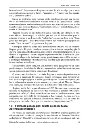 Cabelo bom. Cabelo ruim.

           bem cuidada”. Internamente Regiane cobrava de Marina algo que a meni-
           na sozinha não conseguiria fazer – “arrumar-se”, “manter sua boa aparên-
           cia”, “pentear o cabelo”.
               Sarah, ao contrário, fazia Regiane sentir orgulho, mas, sem que ela sou-
           besse, este sentimento mesclava atitudes mentais de “preconceito”, assim
           como ocorria com as duas outras professoras, que somente passavam a mão
           na cabeça das meninas brancas, “que tinham cabelão”, consolidando, desse
           modo, a “discriminação”.
               Regiane elogiava as atividades de Sarah e mantinha um silêncio em rela-
           ção a Marina. Suas colegas de trabalho, por sua vez, só tinham olhos para as
           crianças brancas, e as demais, tão “pobrinhas”, causavam-lhes pena. “Essa
           gente não tem jeito!” era a frase mais comum nas reuniões pedagógicas da
           escola. “Será mesmo?”, perguntava-se Regiane.
               Olhar para Sarah era como olhar para si mesma e rever a luta de sua famí-
           lia para que ela, Regiane, estudasse e conseguisse se formar em pedagogia. O
           suporte familiar não foi ﬁnanceiro, mas sim um apoio moral expresso em atos
           simples e importantes, como a espera no ponto do ônibus à meia-noite quan-
           do Regiane chegava da faculdade; a sopa quentinha que sua avó lhe preparava
           e as tranças trabalhadas e bonitas que sua mãe lhe fazia quinzenalmente para
           ir ao trabalho e à faculdade.
               Sarah poderá, quem sabe, um dia, tornar-se uma pedagoga ou ter outra
           proﬁssão que a tire da favela. Marina, ao contrário, teria diﬁculdade em pros-
           seguir, pois quem empregaria uma jovem desleixada?
               O alarme toca ﬁnalizando o período. Regiane e as demais professoras se-
           guem para a Secretaria de Educação. Foram convocadas para participar de
           uma formação pedagógica. A saída agrada Regiane, fazendo-a esquecer, por
           hora, o aborrecimento que sentira na conversa com a mãe de Marina. Ela pro-
           cura Paulo, seu colega de trabalho que é historiador, e lhe pede carona.
               Regiane sonha fazer especialização na USP. Já conversou com uma pa-
           lestrante na Secretaria de Educação e foi estimulada a estudar: “Os negros
           precisam se esforçar”, disse a coordenadora, num aconselhamento um tanto
           arrogante, mas travestido de preocupação e boa vontade. Regiane ouviu o
           conselho e não quis ser indelicada. Em silêncio, pensou: “Mas eu tenho me
           esforçado a vida toda... Será que precisarei me esforçar ainda mais?”.

           1.3 – Formação pedagógica: debate preconceituoso.
           Aprendizado inusitado
              Na entrada da Secretaria, os participantes encontram algumas garrafas tér-
           micas com café e chá e as bandejas de papelão com os famosos “biscoitos
           pedagógicos”. O auditório com cadeiras móveis está preparado para a ativida-
           Coleção Percepções da Diferença - Negros e brancos na escola                        15



4 corrigido_falta_ok_autor- Cabelo bom Cabelo ruim.indd 15                                       8/11/2007 04:40:21
 