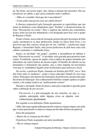 Cabelo bom. Cabelo ruim.

                de. Na frente, um jovem negro, alto, chama a atenção dos presentes. Ele usa
                dreadlocks no cabelo, o que causa cochichos entre o público:
                   – Olha só o rastafári. Será que ele é maconheiro?
                   – Como pode uma pessoa usar um cabelo desses?
                   A diretora responsável pela formação apresenta os especialistas que atu-
                ariam na dinâmica como debatedores para “facilitar” o desenvolvimento do
                tema “Preconceito na escola”. Para a surpresa das autoras dos comentários
                acima, Jonas era um dos debatedores e foi designado para ﬁcar com o grupo
                de Regiane e Paulo.
                    Frente a frente, nessa roda de formação promovida pela Secretaria de Edu-
                cação, encontram-se as duas professoras citadas no início deste livro, a su-
                pervisora que lhes causava inveja por ter um “cabelão”, a professora negra
                Regiane, o historiador Paulo, uma jovem professora de pele bem clara com
                cabelos cacheados e o debatedor Jonas.
                    Juntos, na atividade “em grupo”, recebem a incumbência de debater o
                tema “Preconceito na escola”. A atividade seria gravada para posterior trans-
                crição. O ambiente, apesar de amplo, estava repleto de grupos formados por
                educadores de outros bairros da mesma região. O barulho do trânsito na rua
                demandava o fechamento das janelas, mas o calor impedia tal movimento,
                visto que os ventiladores ligados eram insuﬁcientes para refrescar o local.
                    Na escola, o professor Paulo, formado em história pela PUC, era o “ben-
                dito fruto entre as mulheres”, sendo o único educador infantil do sexo mas-
                culino. Participava ativamente das formações de professores promovidas pela
                Secretaria de Educação. Seu conhecimento histórico sempre ajudava os pales-
                trantes e ele sempre tentava ser “politicamente correto”.
                    Durante a atividade, Paulo levantou a mão para responder à questão geral
                sobre a deﬁnição de preconceito.
                          Preconceito é a pré-concepção de um conceito, ou seja, a
                          opinião antecipada sobre alguma coisa ou alguém, sem
                          conhecimento aprofundado.
                   Em seguida a essa deﬁnição, Paulo argumentou:
                  – Sabe, não é que a gente tenha preconceito contra as crianças negras, mas acho
                que o nosso preconceito é contra as crianças po-bri-nhas [frisou esta palavra].
                   Jonas lhe perguntou:
                  – Quem são as crianças po-bri-nhas?
                   O professor Paulo respondeu um tanto encabulado:
                  – São as crianças negras.
                16                                 Coleção Percepções da Diferença - Negros e brancos na escola



4 corrigido_falta_ok_autor- Cabelo bom Cabelo ruim.indd 16                                                8/11/2007 04:40:21
 