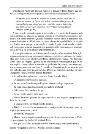 Cabelo bom. Cabelo ruim.

              O professor Paulo tem um xará famoso, o educador Paulo Freire, que nos
           deixou um legado teórico de práticas educativas realmente possíveis:

                 “Ninguém pode estar no mundo de forma neutra. Não posso
                   estar no mundo de luvas nas mãos constatando apenas. A
                   acomodação em mim é apenas caminho para a inserção,
                   que implica decisão, escolha, intervenção na realidade.”
                   (Freire, 1996, p. 86)
              A intervenção necessária para a percepção e o respeito às diferenças cul-
           turais, étnicas, de classe e de gênero implica a coragem de exercitarmos um
           olhar e um sentir interior. Quando fechamos nossos olhos e pensamos nas
           nossas limitações e diﬁculdades, estamos diante da possibilidade de superá-
           las. Porém, nem sempre a superação é possível, pois ela demanda vontade
           individual, que somente ocorrerá pela predisposição em mudar, em aprender
           coisas novas e ter a ousadia de experimentá-las.
              A princípio, todos os participantes da formação na Secretaria de Educação
           negaram a existência de preconceito nas suas respectivas unidades de ensino.
           Mas, após o professor e historiador Paulo identiﬁcar as crianças “po-bri-nhas”
           como sendo as “negras”, pairou no ar um silêncio constrangedor que foi in-
           terrompido por um debate acalorado, no qual todos falavam ao mesmo tempo.
           Vez por outra, ouvia-se um “psiu!” emitido pela coordenação para que os gru-
           pos trabalhassem com menos barulho. Dentre as opiniões emitidas, ouviam-
           se algumas frases, como as abaixo descritas:
              – As mães não cuidam das crianças e ﬁcam fazendo ﬁlhos.
              – Os próprios negros não se aceitam.
              – Eu me aceito! – esbravejou Regiane, mas sua colega respondeu:
              – Se você se aceitasse não usaria esse cabelo artiﬁcial.
              – Olha quem fala, a rainha do gel.
              – Gente, gente, vamos parar com isso.
              – Vocês, brancos, gostam de jogar nas costas dos negros a responsabili-
           dade do racismo.
              – E vocês, negros, vivem chorando miséria.
              – Miséria? A escravidão aconteceu e a desigualdade afeta muito mais os
           negros que os demais grupos.
              – Tudo bem, é verdade.
              – Mas se os negros gostassem de ser negros, eles se casariam entre si. Pode
           ver que jogador de futebol só gosta de loira.
              – Por que será? Não me lembro de ver mulher negra em capa de revista.
           Coleção Percepções da Diferença - Negros e brancos na escola                        17



4 corrigido_falta_ok_autor- Cabelo bom Cabelo ruim.indd 17                                       8/11/2007 04:40:21
 